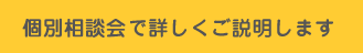 個別相談会で詳しくご説明します